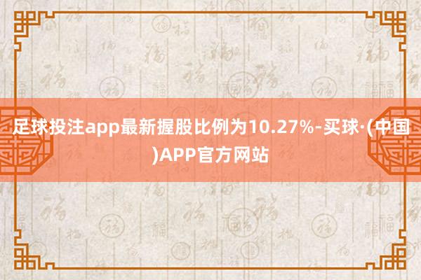 足球投注app最新握股比例为10.27%-买球·(中国)APP官方网站