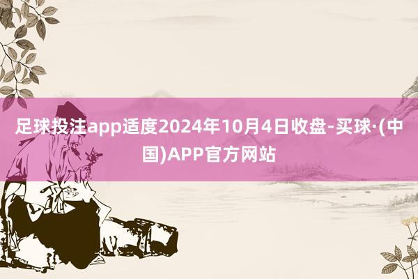 足球投注app适度2024年10月4日收盘-买球·(中国)APP官方网站