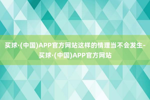 买球·(中国)APP官方网站这样的情理当不会发生-买球·(中国)APP官方网站