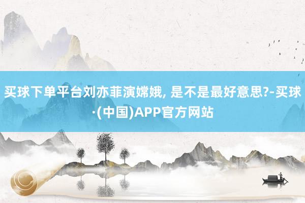 买球下单平台刘亦菲演嫦娥, 是不是最好意思?-买球·(中国)APP官方网站