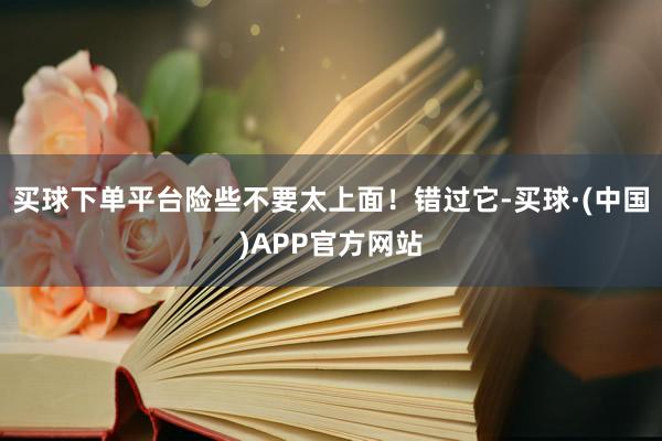 买球下单平台险些不要太上面！错过它-买球·(中国)APP官方网站