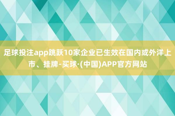 足球投注app跳跃10家企业已生效在国内或外洋上市、挂牌-买球·(中国)APP官方网站