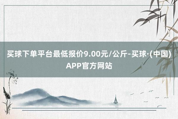 买球下单平台最低报价9.00元/公斤-买球·(中国)APP官方网站