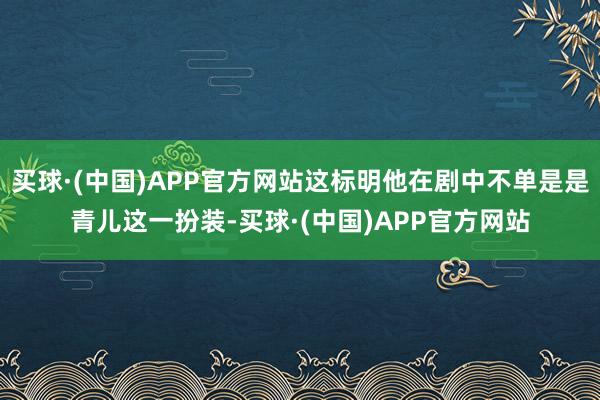 买球·(中国)APP官方网站这标明他在剧中不单是是青儿这一扮装-买球·(中国)APP官方网站