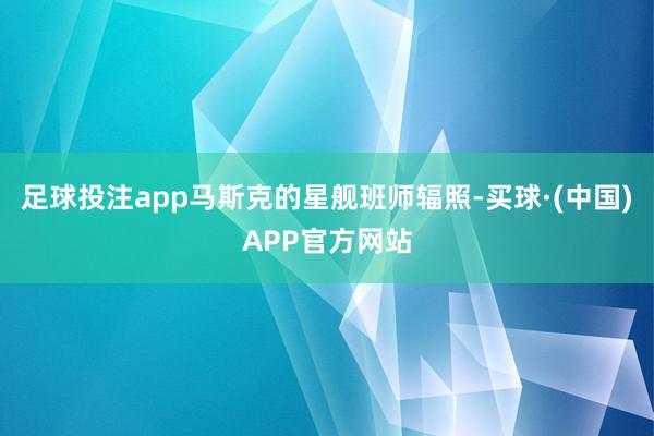 足球投注app马斯克的星舰班师辐照-买球·(中国)APP官方网站