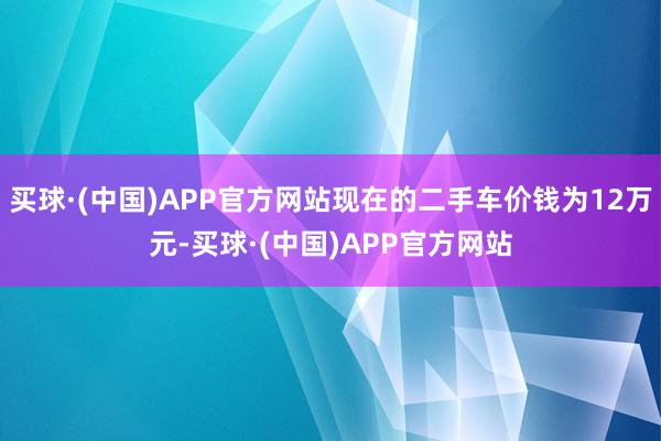 买球·(中国)APP官方网站现在的二手车价钱为12万元-买球·(中国)APP官方网站