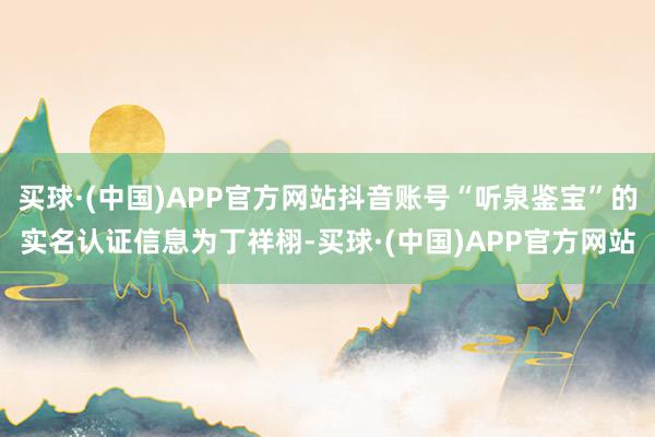 买球·(中国)APP官方网站抖音账号“听泉鉴宝”的实名认证信息为丁祥栩-买球·(中国)APP官方网站