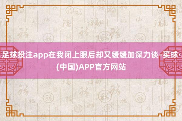 足球投注app在我闭上眼后却又缓缓加深力谈-买球·(中国)APP官方网站