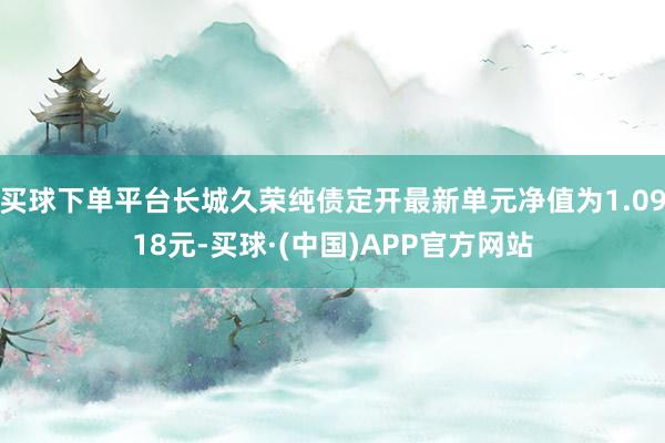 买球下单平台长城久荣纯债定开最新单元净值为1.0918元-买球·(中国)APP官方网站