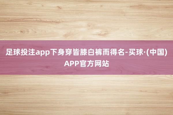 足球投注app下身穿皆膝白裤而得名-买球·(中国)APP官方网站