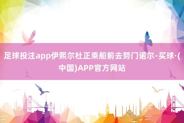 足球投注app伊熙尔杜正乘船前去努门诺尔-买球·(中国)APP官方网站