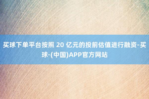 买球下单平台按照 20 亿元的投前估值进行融资-买球·(中国)APP官方网站