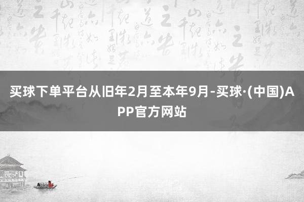 买球下单平台从旧年2月至本年9月-买球·(中国)APP官方网站