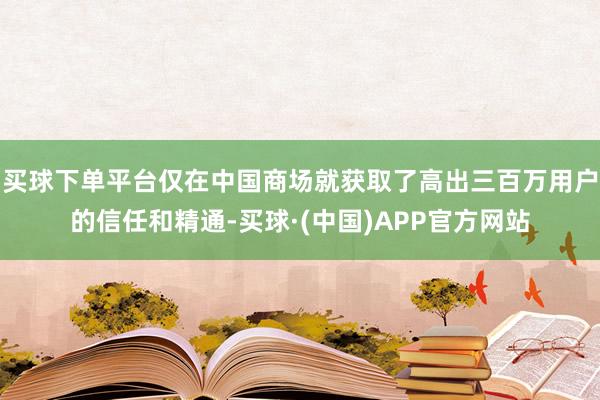 买球下单平台仅在中国商场就获取了高出三百万用户的信任和精通-买球·(中国)APP官方网站