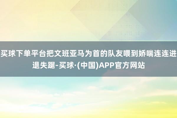 买球下单平台把文班亚马为首的队友喂到娇喘连连进退失踞-买球·(中国)APP官方网站