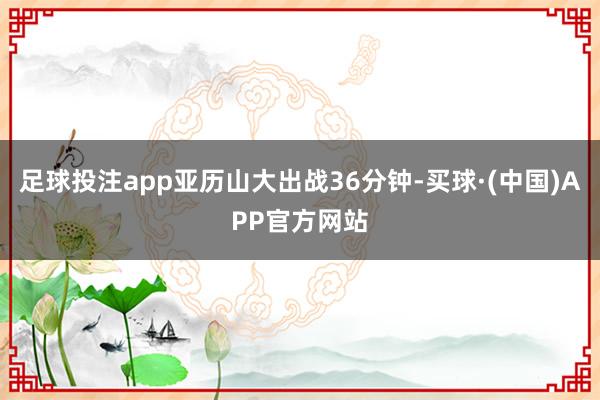 足球投注app亚历山大出战36分钟-买球·(中国)APP官方网站