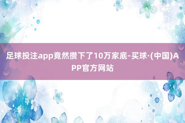 足球投注app竟然攒下了10万家底-买球·(中国)APP官方网站