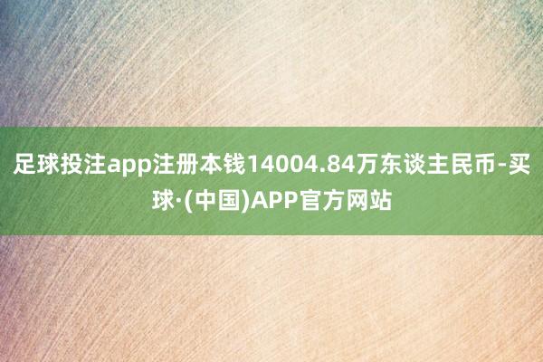 足球投注app注册本钱14004.84万东谈主民币-买球·(中国)APP官方网站