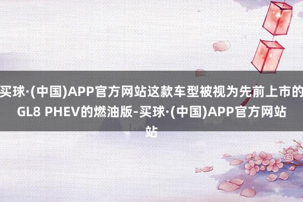 买球·(中国)APP官方网站这款车型被视为先前上市的GL8 PHEV的燃油版-买球·(中国)APP官方网站