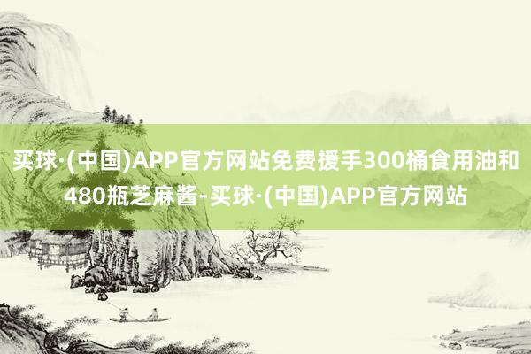 买球·(中国)APP官方网站免费援手300桶食用油和480瓶芝麻酱-买球·(中国)APP官方网站