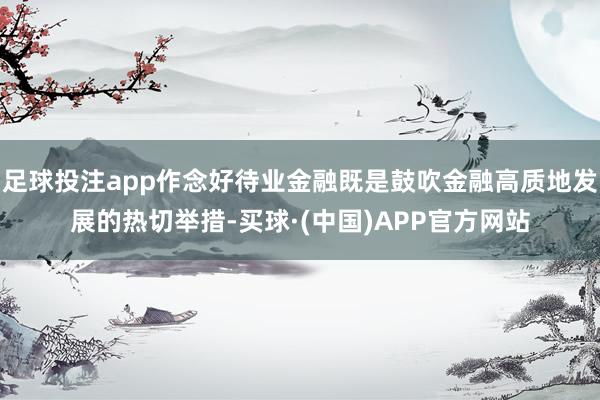 足球投注app作念好待业金融既是鼓吹金融高质地发展的热切举措-买球·(中国)APP官方网站