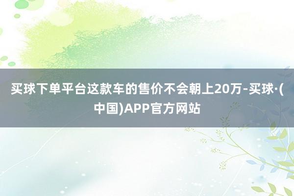 买球下单平台这款车的售价不会朝上20万-买球·(中国)APP官方网站