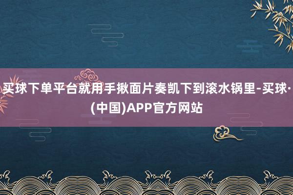 买球下单平台就用手揪面片奏凯下到滚水锅里-买球·(中国)APP官方网站