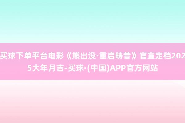 买球下单平台电影《熊出没·重启畴昔》官宣定档2025大年月吉-买球·(中国)APP官方网站