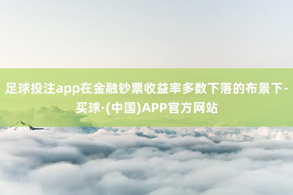 足球投注app在金融钞票收益率多数下落的布景下-买球·(中国)APP官方网站