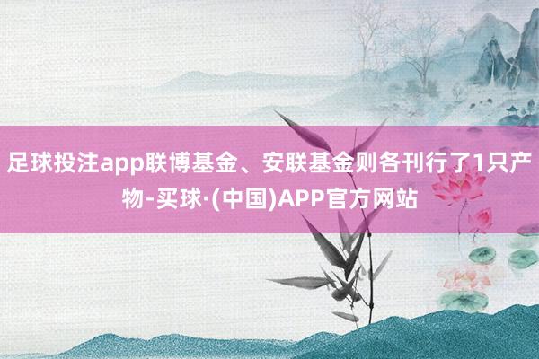 足球投注app联博基金、安联基金则各刊行了1只产物-买球·(中国)APP官方网站