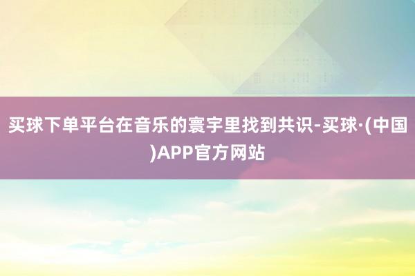 买球下单平台在音乐的寰宇里找到共识-买球·(中国)APP官方网站