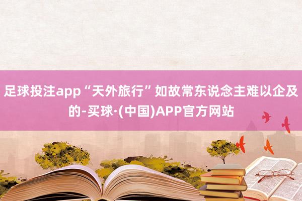 足球投注app“天外旅行”如故常东说念主难以企及的-买球·(中国)APP官方网站