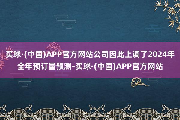 买球·(中国)APP官方网站公司因此上调了2024年全年预订量预测-买球·(中国)APP官方网站