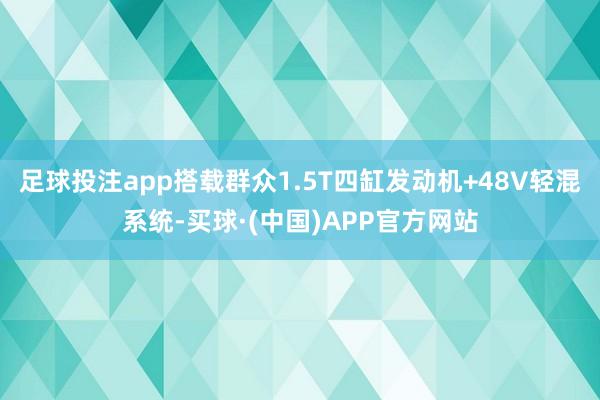 足球投注app搭载群众1.5T四缸发动机+48V轻混系统-买球·(中国)APP官方网站