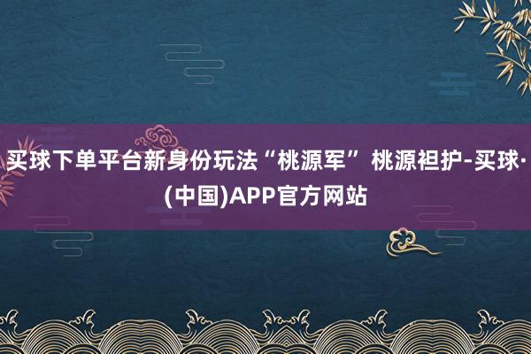 买球下单平台新身份玩法“桃源军” 桃源袒护-买球·(中国)APP官方网站