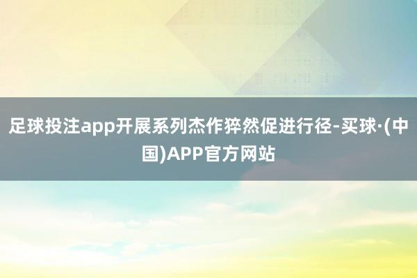 足球投注app开展系列杰作猝然促进行径-买球·(中国)APP官方网站