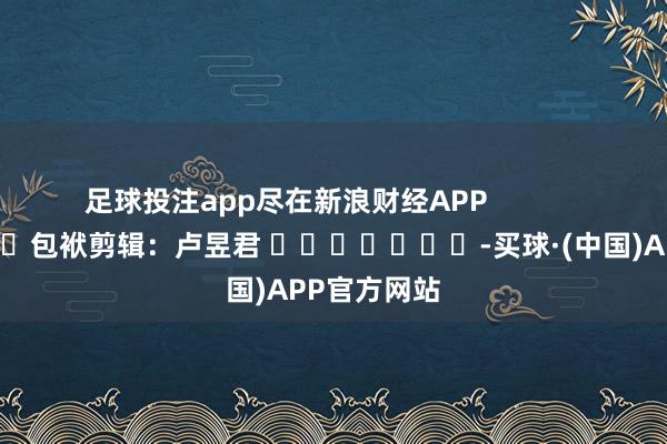 足球投注app尽在新浪财经APP            						包袱剪辑：卢昱君 							-买球·(中国)APP官方网站