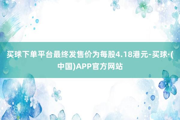 买球下单平台最终发售价为每股4.18港元-买球·(中国)APP官方网站