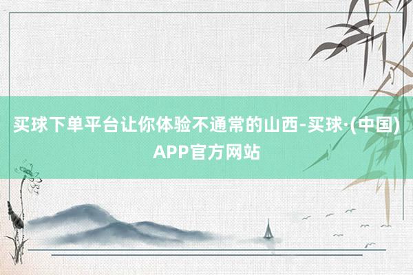 买球下单平台让你体验不通常的山西-买球·(中国)APP官方网站