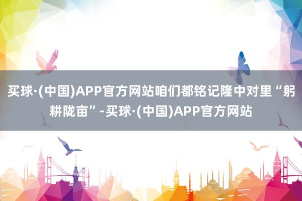 买球·(中国)APP官方网站咱们都铭记隆中对里“躬耕陇亩”-买球·(中国)APP官方网站