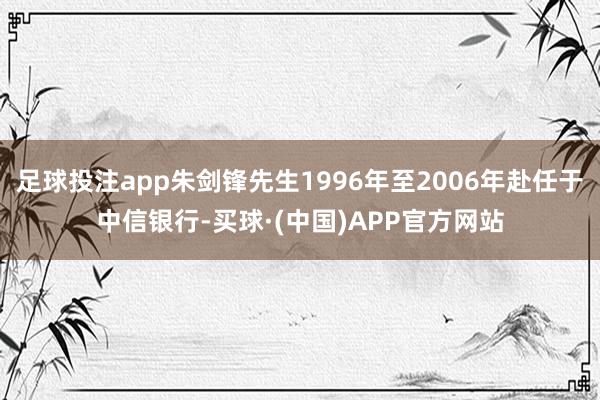 足球投注app朱剑锋先生1996年至2006年赴任于中信银行-买球·(中国)APP官方网站