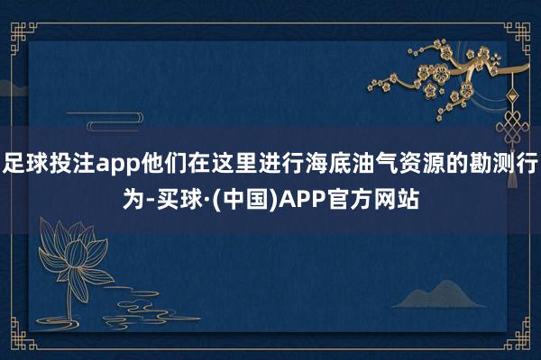 足球投注app他们在这里进行海底油气资源的勘测行为-买球·(中国)APP官方网站