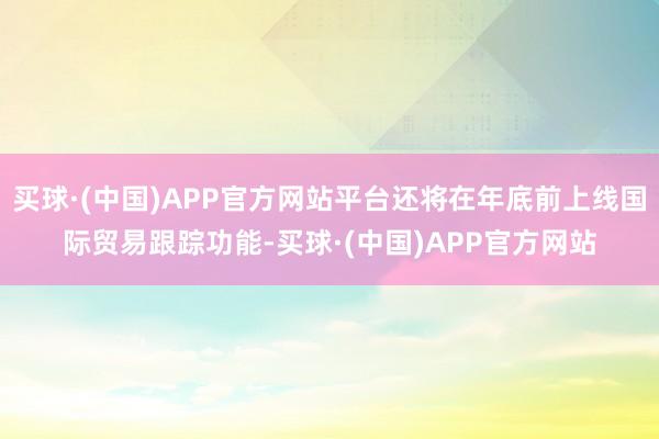 买球·(中国)APP官方网站平台还将在年底前上线国际贸易跟踪功能-买球·(中国)APP官方网站