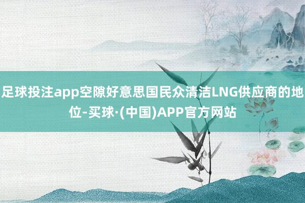 足球投注app空隙好意思国民众清洁LNG供应商的地位-买球·(中国)APP官方网站