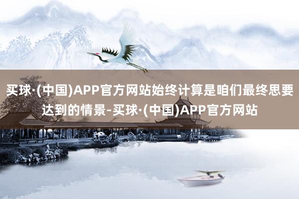 买球·(中国)APP官方网站始终计算是咱们最终思要达到的情景-买球·(中国)APP官方网站