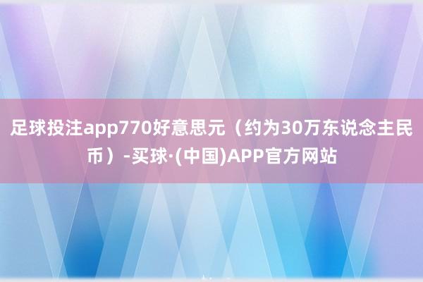 足球投注app770好意思元（约为30万东说念主民币）-买球·(中国)APP官方网站