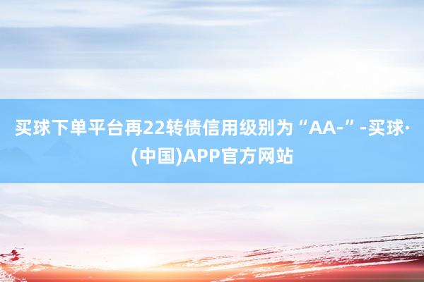 买球下单平台再22转债信用级别为“AA-”-买球·(中国)APP官方网站