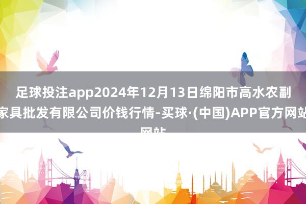 足球投注app2024年12月13日绵阳市高水农副家具批发有限公司价钱行情-买球·(中国)APP官方网站