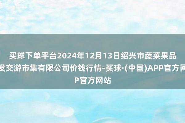 买球下单平台2024年12月13日绍兴市蔬菜果品批发交游市集有限公司价钱行情-买球·(中国)APP官方网站