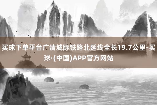 买球下单平台广清城际铁路北延线全长19.7公里-买球·(中国)APP官方网站